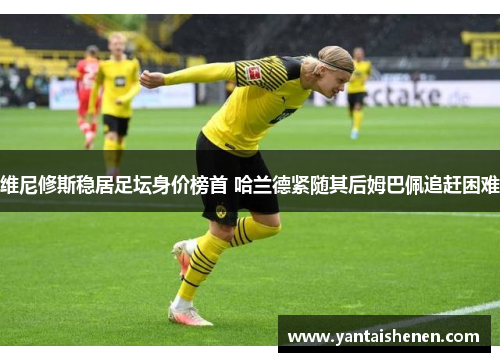 维尼修斯稳居足坛身价榜首 哈兰德紧随其后姆巴佩追赶困难